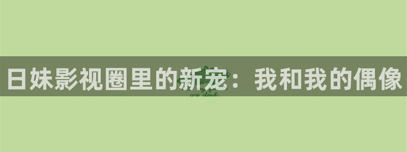 汤姆影院在线avtom：日妹影视圈里的新宠：我和我的偶像